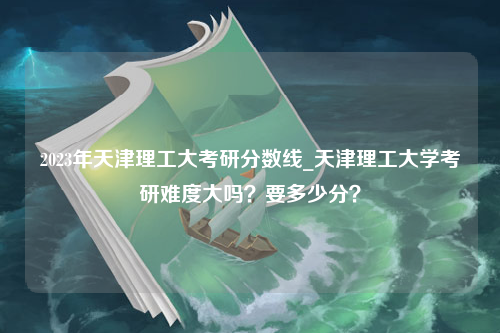 2023年天津理工大考研分数线_天津理工大学考研难度大吗？要多少分？