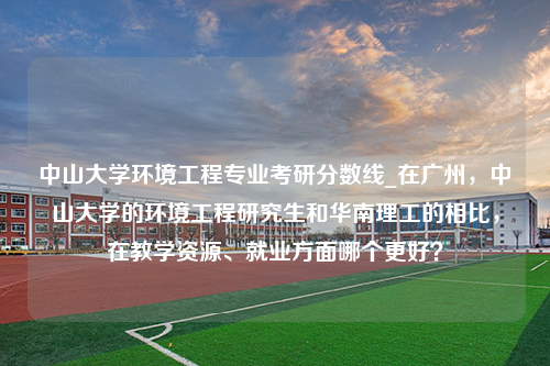 中山大学环境工程专业考研分数线_在广州，中山大学的环境工程研究生和华南理工的相比，在教学资源、就业方面哪个更好？