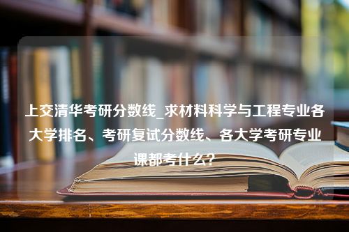 上交清华考研分数线_求材料科学与工程专业各大学排名、考研复试分数线、各大学考研专业课都考什么？