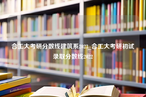 合工大考研分数线建筑系2023_合工大考研初试录取分数线2022