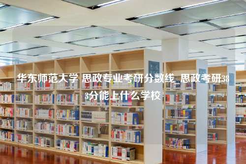 华东师范大学 思政专业考研分数线_思政考研383分能上什么学校