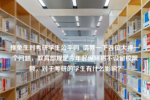 推免生对考研学生公平吗_请教一下各位大神一个问题，教育部规定今年起保研将不设留校限额，对于考研的学生有什么影响？