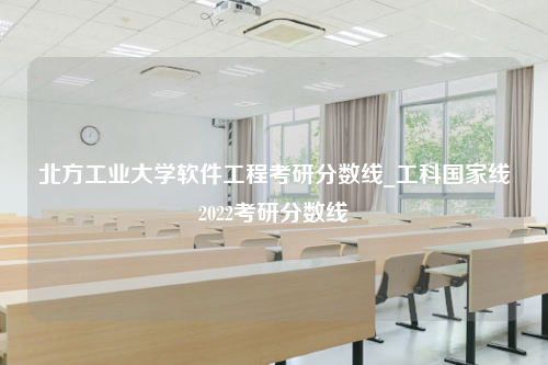 北方工业大学软件工程考研分数线_工科国家线2022考研分数线