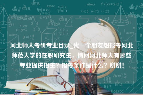 河北师大考研专业目录_我一个朋友想报考河北师范大学的在职研究生，请问河北师大有哪些专业提供招生？报考条件是什么？谢谢！