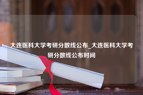 大连医科大学考研分数线公布_大连医科大学考研分数线公布时间