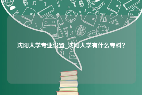 沈阳大学专业设置_沈阳大学有什么专科？