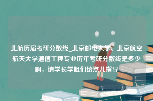 北航历届考研分数线_北京邮电大学、北京航空航天大学通信工程专业历年考研分数线是多少啊，请学长学姐们给点儿指导