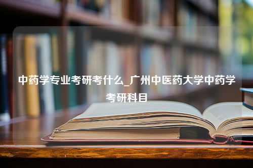 中药学专业考研考什么_广州中医药大学中药学考研科目