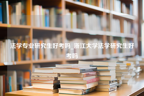 法学专业研究生好考吗_浙江大学法学研究生好考吗