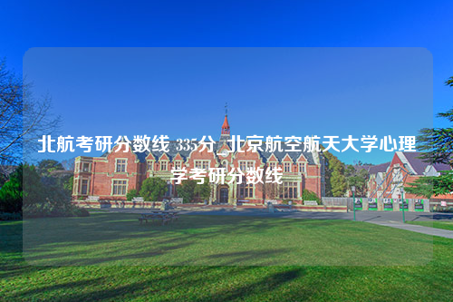 北航考研分数线 335分_北京航空航天大学心理学考研分数线