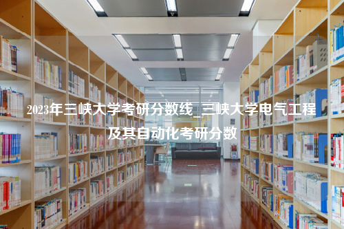 2023年三峡大学考研分数线_三峡大学电气工程及其自动化考研分数