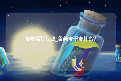 考研模特专业_鲁美考研考什么？