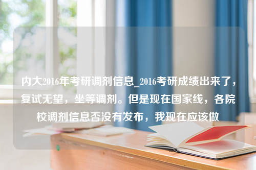 内大2016年考研调剂信息_2016考研成绩出来了，复试无望，坐等调剂。但是现在国家线，各院校调剂信息否没有发布，我现在应该做