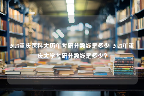 2023重庆医科大历年考研分数线是多少_2023年重庆大学考研分数线是多少？