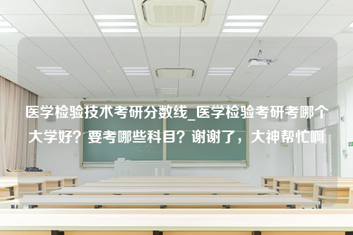 医学检验技术考研分数线_医学检验考研考哪个大学好？要考哪些科目？谢谢了，大神帮忙啊