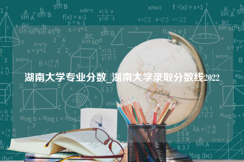 湖南大学专业分数_湖南大学录取分数线2022