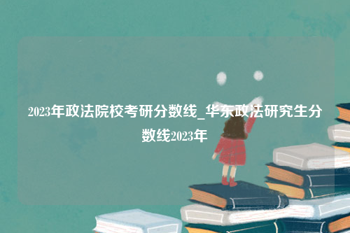 2023年政法院校考研分数线_华东政法研究生分数线2023年