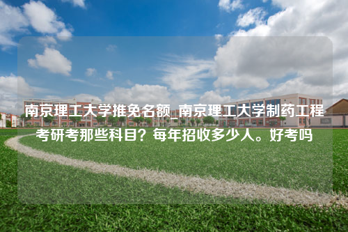 南京理工大学推免名额_南京理工大学制药工程考研考那些科目？每年招收多少人。好考吗