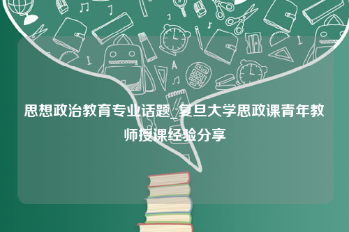 思想政治教育专业话题_复旦大学思政课青年教师授课经验分享