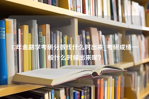 17年金融学考研分数线什么时出来_考研成绩一般什么时候出来呢？