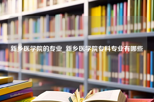 新乡医学院的专业_新乡医学院专科专业有哪些