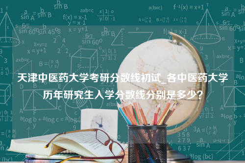 天津中医药大学考研分数线初试_各中医药大学历年研究生入学分数线分别是多少？