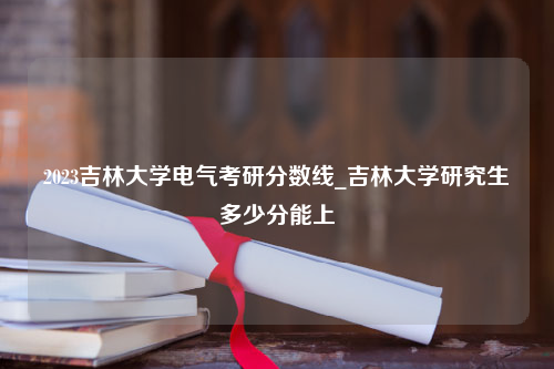 2023吉林大学电气考研分数线_吉林大学研究生多少分能上