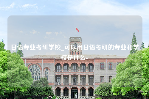 日语专业考研学校_可以用日语考研的专业和学校是什么-