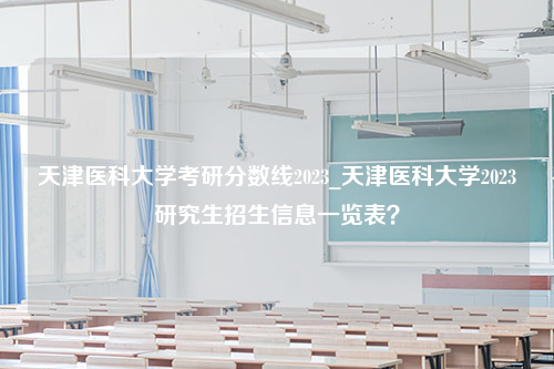 天津医科大学考研分数线2023_天津医科大学2023研究生招生信息一览表？