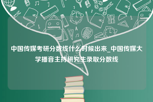 中国传媒考研分数线什么时候出来_中国传媒大学播音主持研究生录取分数线