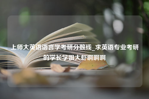 上师大英语语言学考研分数线_求英语专业考研的学长学姐大虾啊啊啊