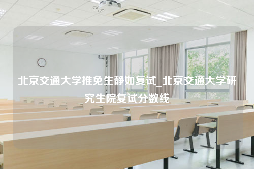 北京交通大学推免生静如复试_北京交通大学研究生院复试分数线