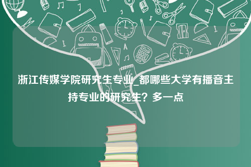 浙江传媒学院研究生专业_都哪些大学有播音主持专业的研究生？多一点