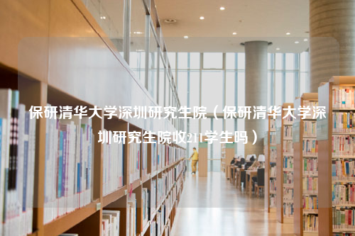 保研清华大学深圳研究生院（保研清华大学深圳研究生院收211学生吗）