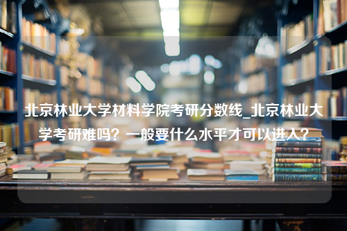 北京林业大学材料学院考研分数线_北京林业大学考研难吗？一般要什么水平才可以进入？