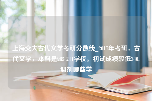 上海交大古代文学考研分数线_2017年考研，古代文学，本科是985 211学校。初试成绩较低340.调剂哪些学