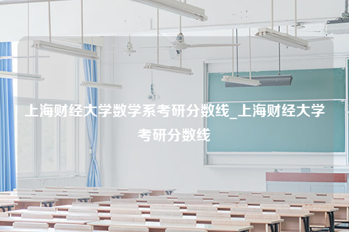 上海财经大学数学系考研分数线_上海财经大学考研分数线