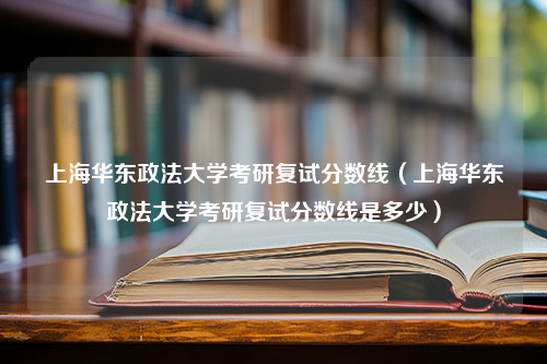 上海华东政法大学考研复试分数线（上海华东政法大学考研复试分数线是多少）