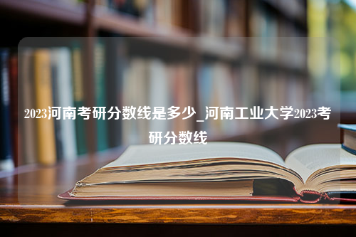 2023河南考研分数线是多少_河南工业大学2023考研分数线