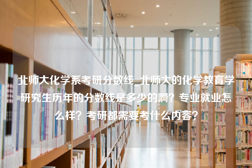 北师大化学系考研分数线_北师大的化学教育学研究生历年的分数线是多少的啊？专业就业怎么样？考研都需要考什么内容？