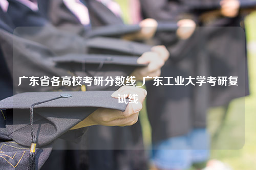 广东省各高校考研分数线_广东工业大学考研复试线