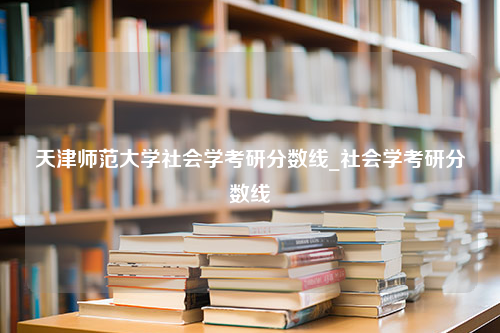 天津师范大学社会学考研分数线_社会学考研分数线