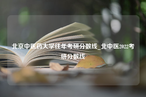 北京中医药大学往年考研分数线_北中医2022考研分数线