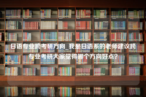 日语专业跨考研方向_我是日语系的老师建议跨专业考研大家觉得哪个方向好点？