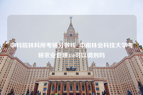 中科院林科所考研分数线_中南林业科技大学考研农业管理350可以调剂吗