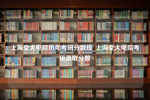 上海交大电院历年考研分数线_上海交大电院考研录取分数