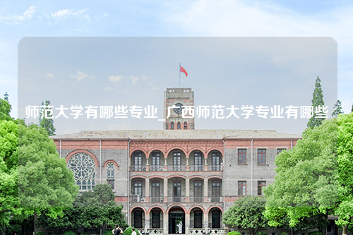 师范大学有哪些专业_广西师范大学专业有哪些