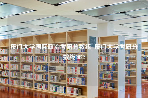 厦门大学国际政治考研分数线_厦门大学考研分数线2022