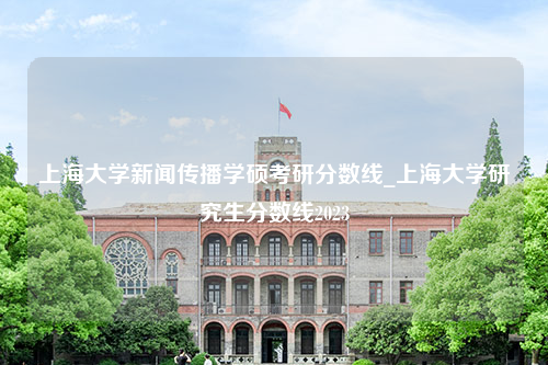 上海大学新闻传播学硕考研分数线_上海大学研究生分数线2023