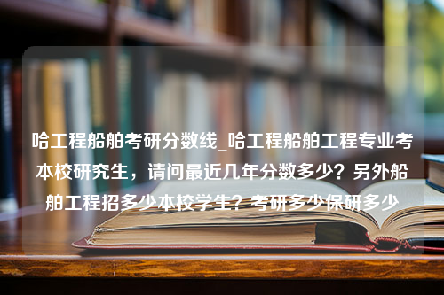 哈工程船舶考研分数线_哈工程船舶工程专业考本校研究生，请问最近几年分数多少？另外船舶工程招多少本校学生？考研多少保研多少